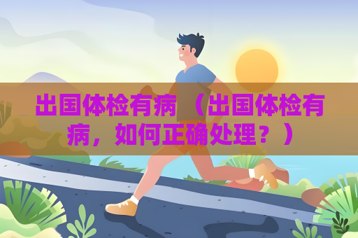 出国体检有病 （出国体检有病，如何正确处理？）
