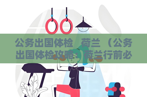 公务出国体检   荷兰 （公务出国体检攻略：荷兰行前必读）