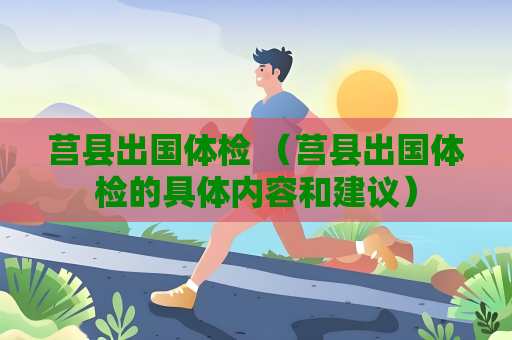 莒县出国体检 （莒县出国体检的具体内容和建议）