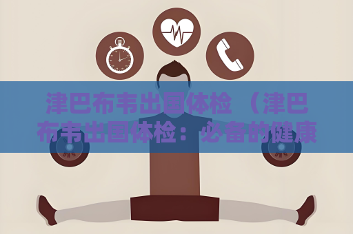 津巴布韦出国体检 （津巴布韦出国体检：必备的健康）