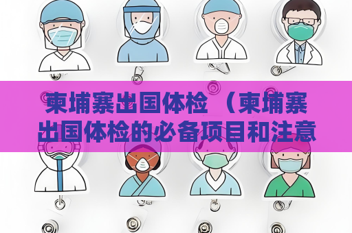 柬埔寨出国体检 （柬埔寨出国体检的必备项目和注意事项）
