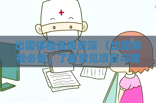 出国体检咨询资深 （出国体检必备，了解常见项目与建议）