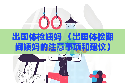 出国体检姨妈 （出国体检期间姨妈的注意事项和建议）