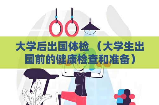大学后出国体检 （大学生出国前的健康检查和准备）