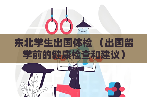 东北学生出国体检 （出国留学前的健康检查和建议）
