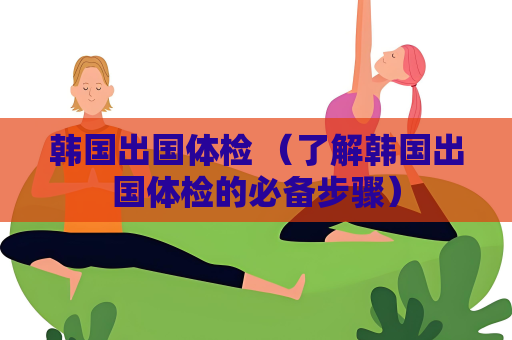 韩国出国体检 （了解韩国出国体检的必备步骤）