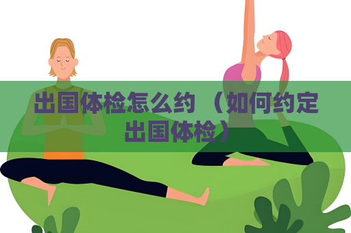 出国体检怎么约 （如何约定出国体检）