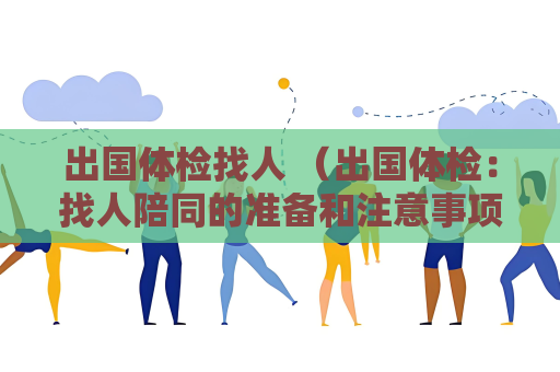 出国体检找人 （出国体检：找人陪同的准备和注意事项）