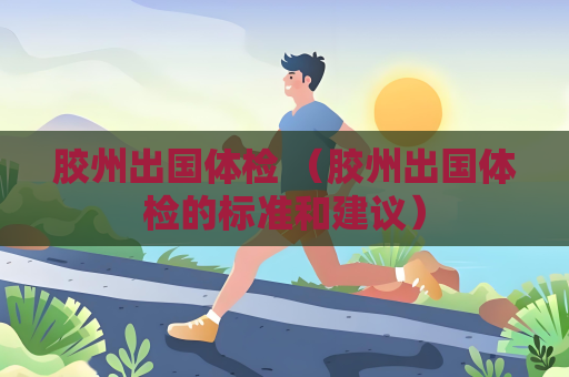 胶州出国体检 （胶州出国体检的标准和建议）