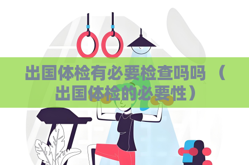 出国体检有必要检查吗吗 （出国体检的必要性）