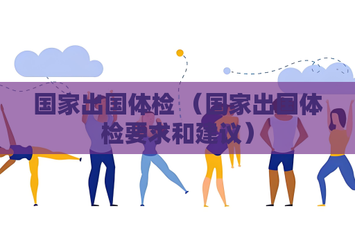 国家出国体检 （国家出国体检要求和建议）
