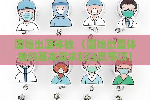 固始出国体检 （固始出国体检的基本要求和注意事项）