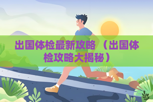 出国体检最新攻略 （出国体检攻略大揭秘）