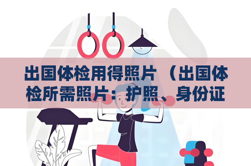 出国体检用得照片 （出国体检所需照片：护照、身份证、近）