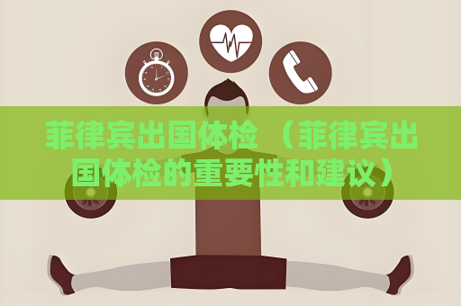 菲律宾出国体检 （菲律宾出国体检的重要性和建议）