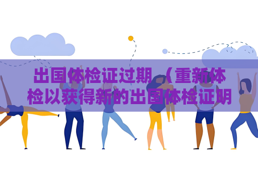 出国体检证过期 （重新体检以获得新的出国体检证明）
