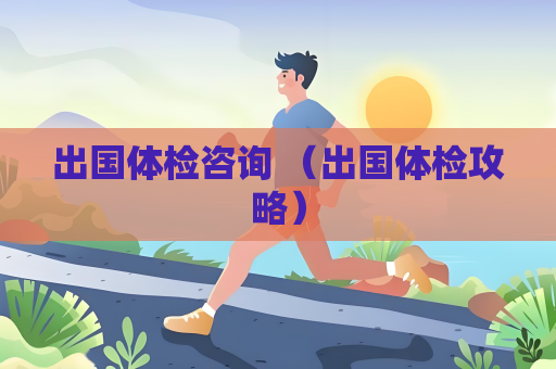出国体检咨询 （出国体检攻略）