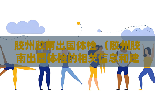 胶州胶南出国体检 （胶州胶南出国体检的相关信息和建议）