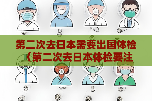 第二次去日本需要出国体检 （第二次去日本体检要注意的事项）
