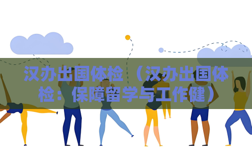 汉办出国体检 （汉办出国体检：保障留学与工作健）