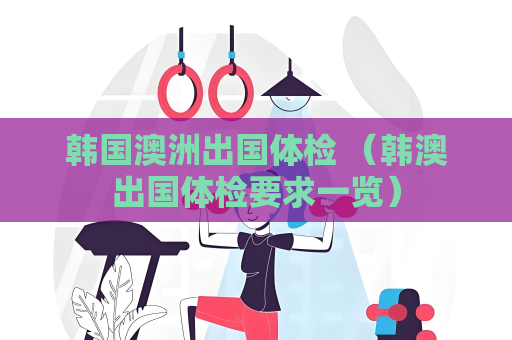 韩国澳洲出国体检 （韩澳出国体检要求一览）