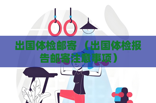 出国体检邮寄 （出国体检报告邮寄注意事项）