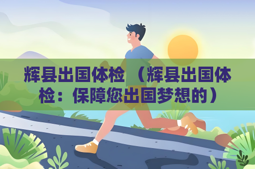 辉县出国体检 （辉县出国体检：保障您出国梦想的）