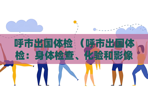呼市出国体检 （呼市出国体检：身体检查、化验和影像学检）