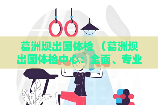 葛洲坝出国体检 （葛洲坝出国体检中心：全面、专业的）