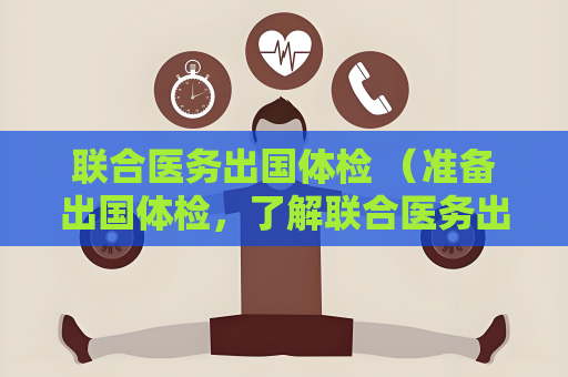 联合医务出国体检 （准备出国体检，了解联合医务出国体检的）