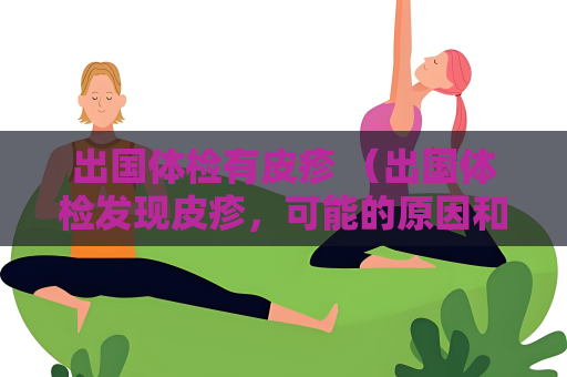 出国体检有皮疹 （出国体检发现皮疹，可能的原因和建议）