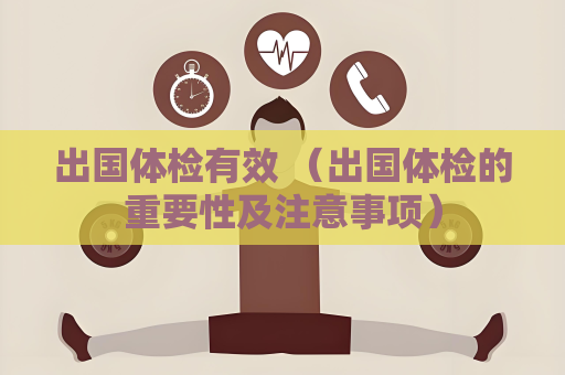 出国体检有效 （出国体检的重要性及注意事项）