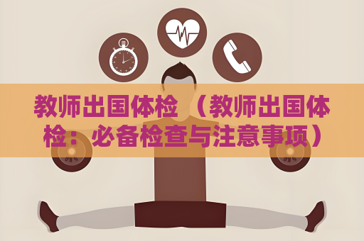 教师出国体检 （教师出国体检：必备检查与注意事项）