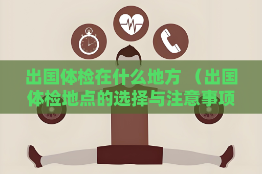 出国体检在什么地方 （出国体检地点的选择与注意事项）