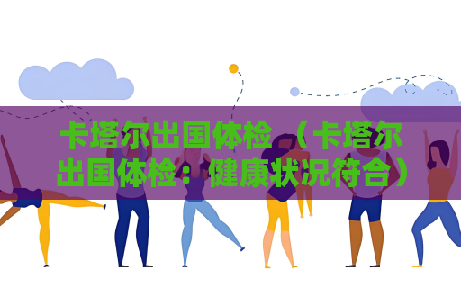 卡塔尔出国体检 （卡塔尔出国体检：健康状况符合）