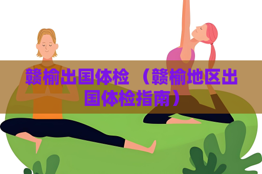 赣榆出国体检 （赣榆地区出国体检指南）