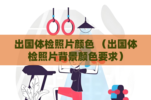 出国体检照片颜色 （出国体检照片背景颜色要求）