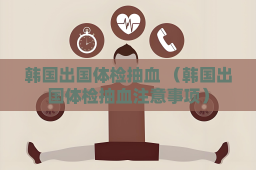 韩国出国体检抽血 （韩国出国体检抽血注意事项）