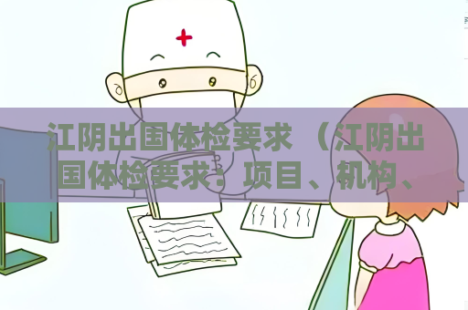 江阴出国体检要求 (江阴出国体检要求:项目、机构、预约、费用)