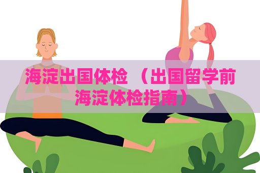 海淀出国体检 （出国留学前海淀体检指南）