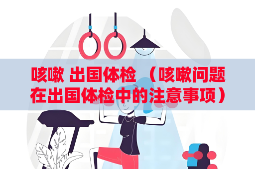 咳嗽 出国体检 （咳嗽问题在出国体检中的注意事项）