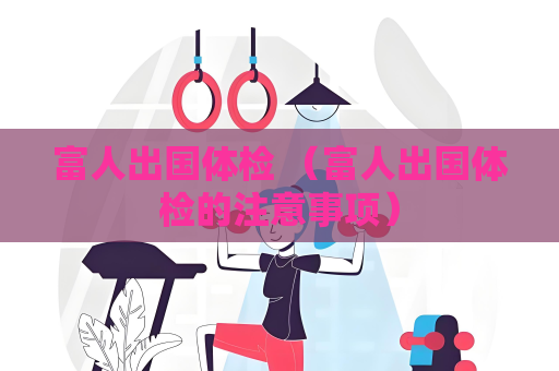 富人出国体检 （富人出国体检的注意事项）
