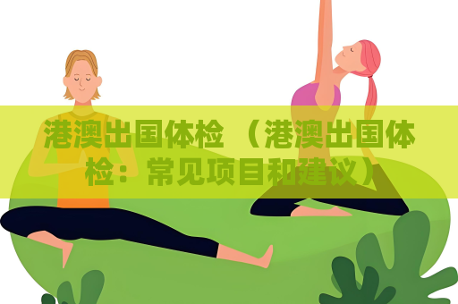 港澳出国体检 （港澳出国体检：常见项目和建议）