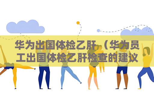 华为出国体检乙肝 （华为员工出国体检乙肝检查的建议和答）