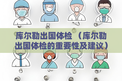 库尔勒出国体检 （库尔勒出国体检的重要性及建议）