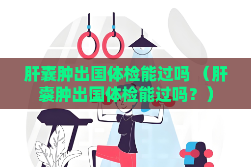 肝囊肿出国体检能过吗 （肝囊肿出国体检能过吗？）
