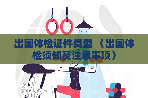 出国体检证件类型 （出国体检须知及注意事项）