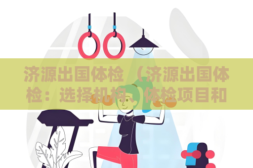 济源出国体检 （济源出国体检：选择机构、体检项目和注意事项）