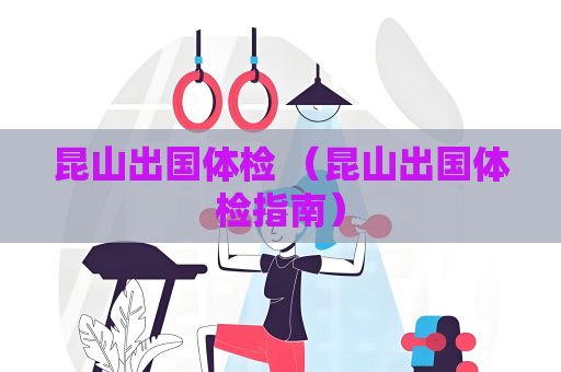 昆山出国体检 （昆山出国体检指南）
