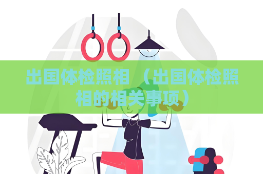 出国体检照相 （出国体检照相的相关事项）